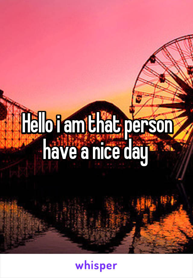 Hello i am that person have a nice day 