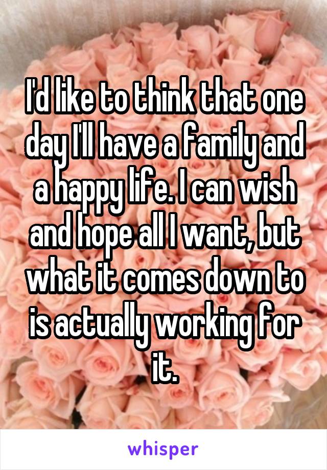 I'd like to think that one day I'll have a family and a happy life. I can wish and hope all I want, but what it comes down to is actually working for it.