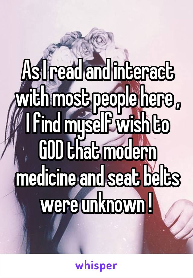As I read and interact with most people here , I find myself wish to GOD that modern medicine and seat belts were unknown ! 