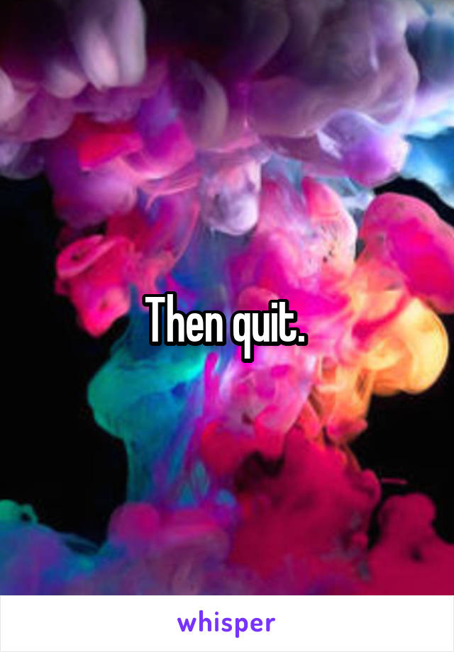 Then quit. 