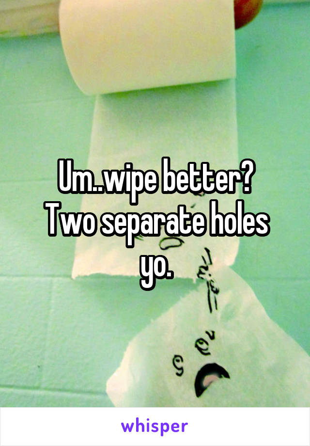 Um..wipe better?
Two separate holes yo.