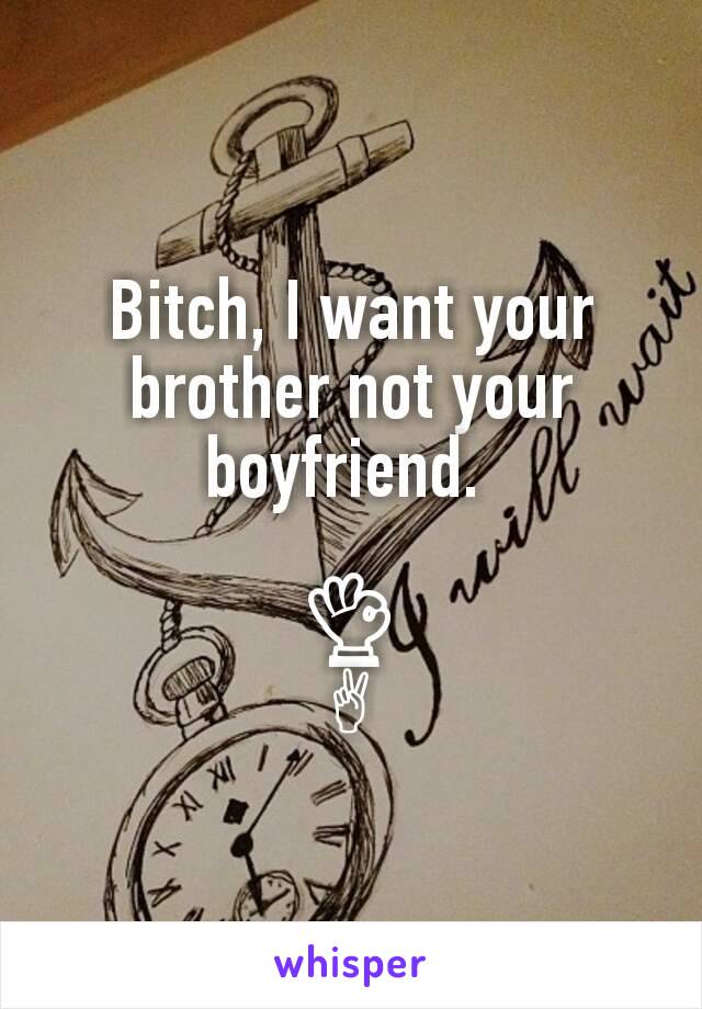 Bitch, I want your brother not your boyfriend. 

👌
✌
