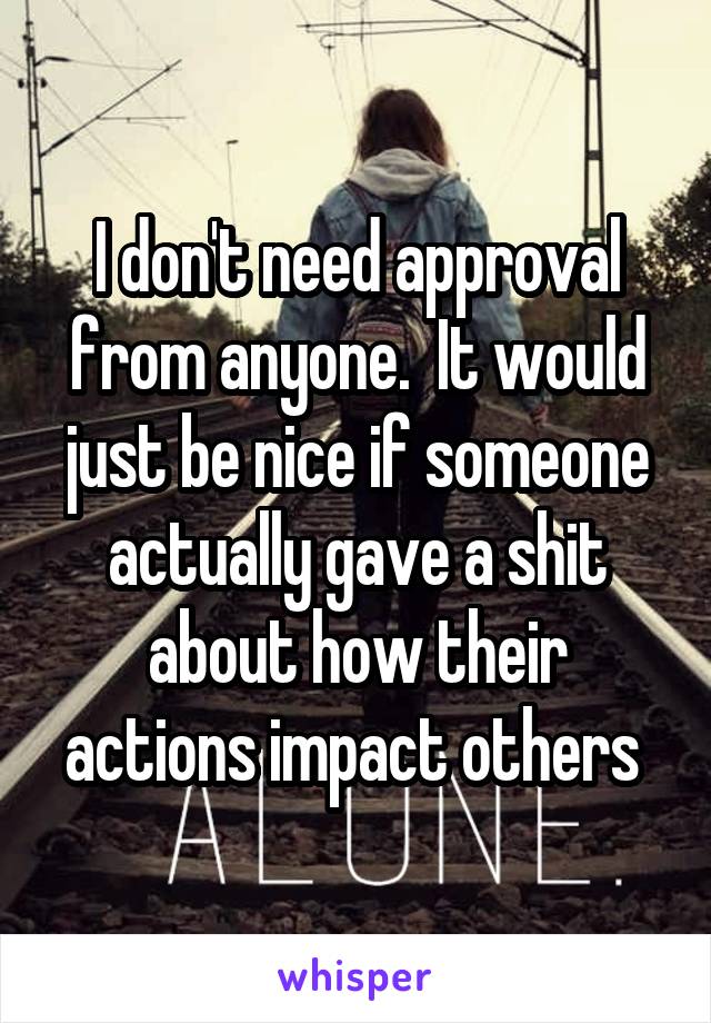 I don't need approval from anyone.  It would just be nice if someone actually gave a shit about how their actions impact others 