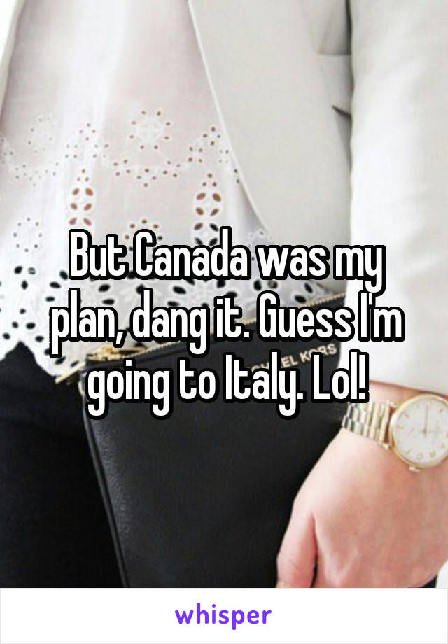 But Canada was my plan, dang it. Guess I'm going to Italy. Lol!