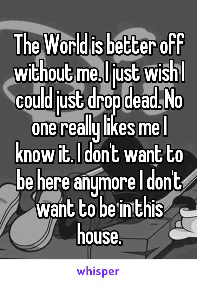 The World is better off without me. I just wish I could just drop dead. No one really likes me I know it. I don't want to be here anymore I don't want to be in this house.