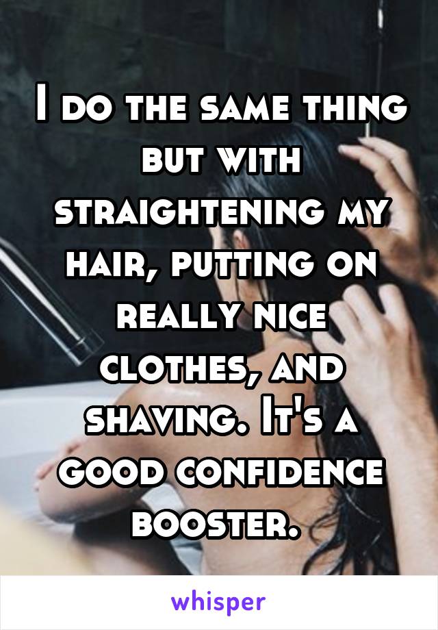 I do the same thing but with straightening my hair, putting on really nice clothes, and shaving. It's a good confidence booster. 