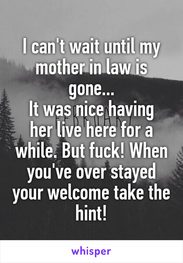 I can't wait until my mother in law is gone...
It was nice having her live here for a while. But fuck! When you've over stayed your welcome take the hint!