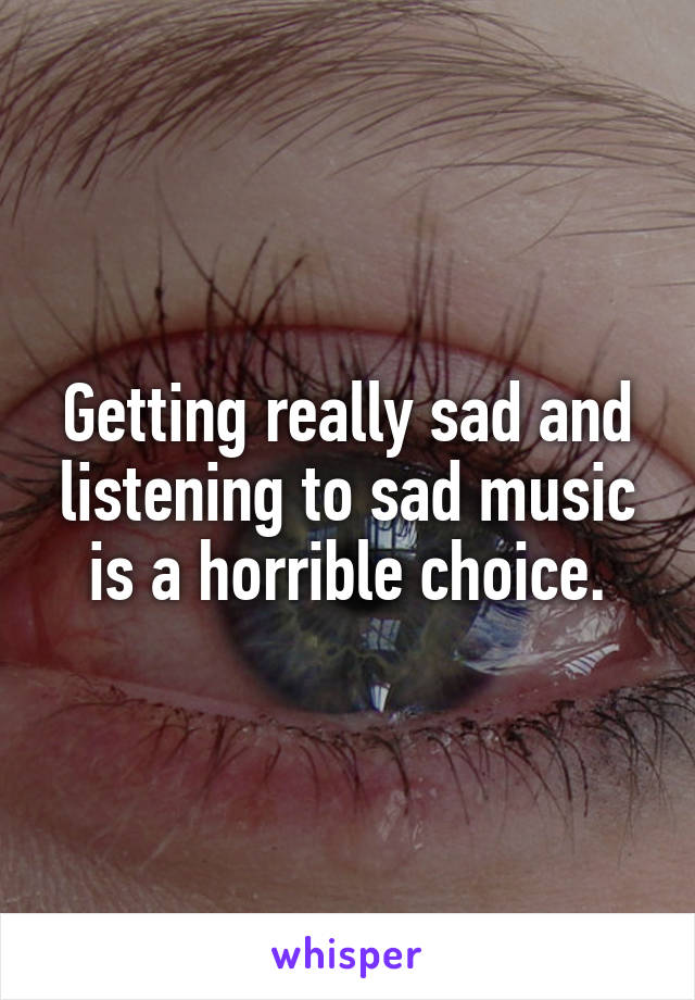 Getting really sad and listening to sad music is a horrible choice.