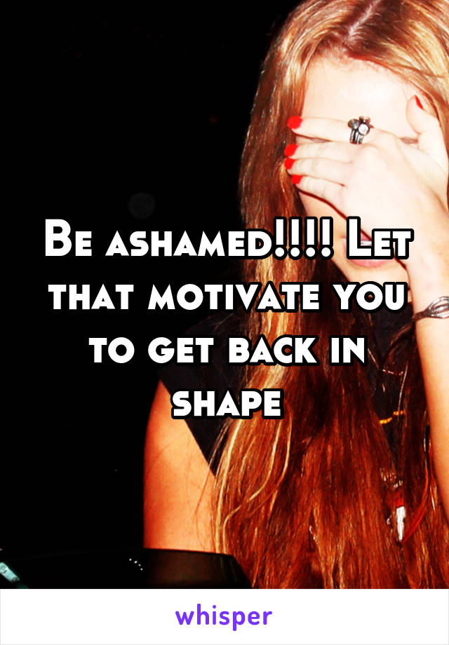 Be ashamed!!!! Let that motivate you to get back in shape
