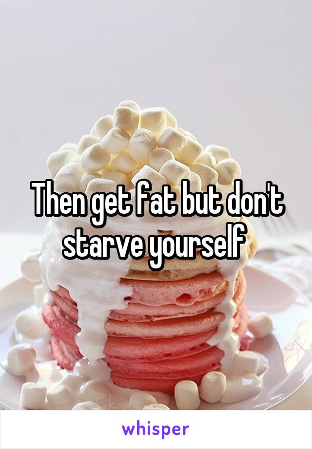 Then get fat but don't starve yourself 