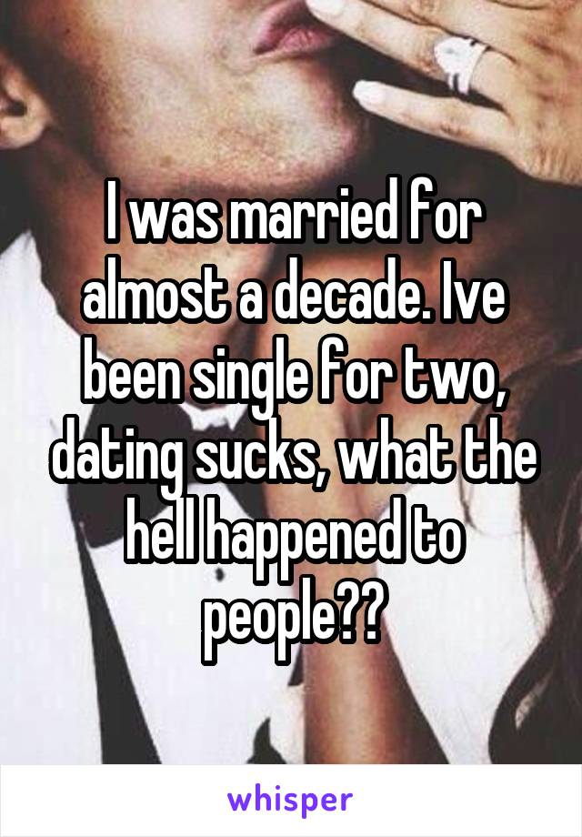 I was married for almost a decade. Ive been single for two, dating sucks, what the hell happened to people??