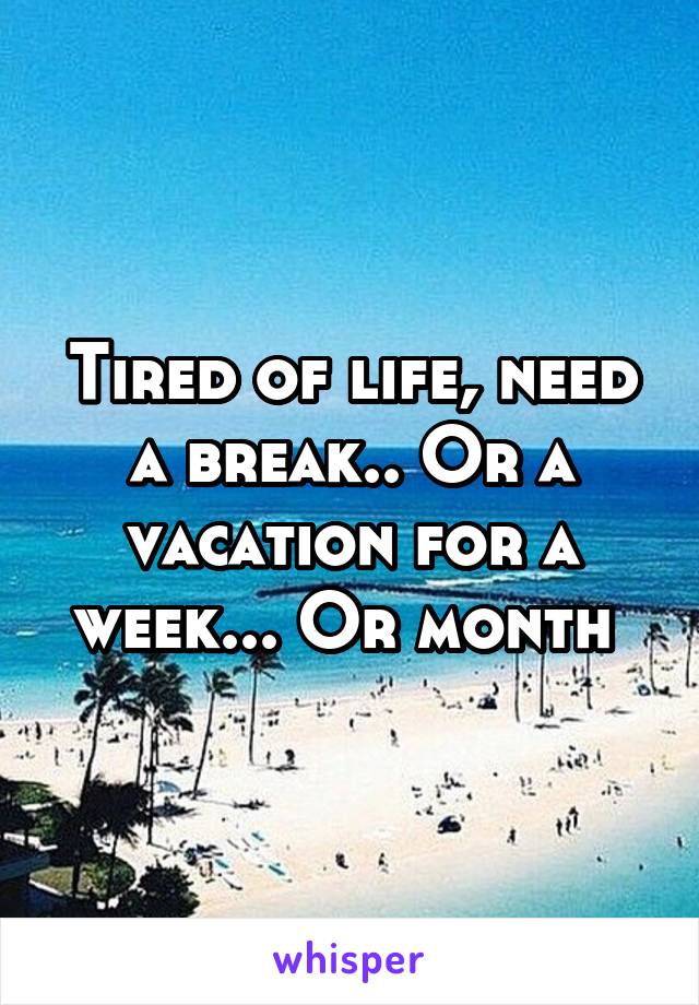 Tired of life, need a break.. Or a vacation for a week... Or month 