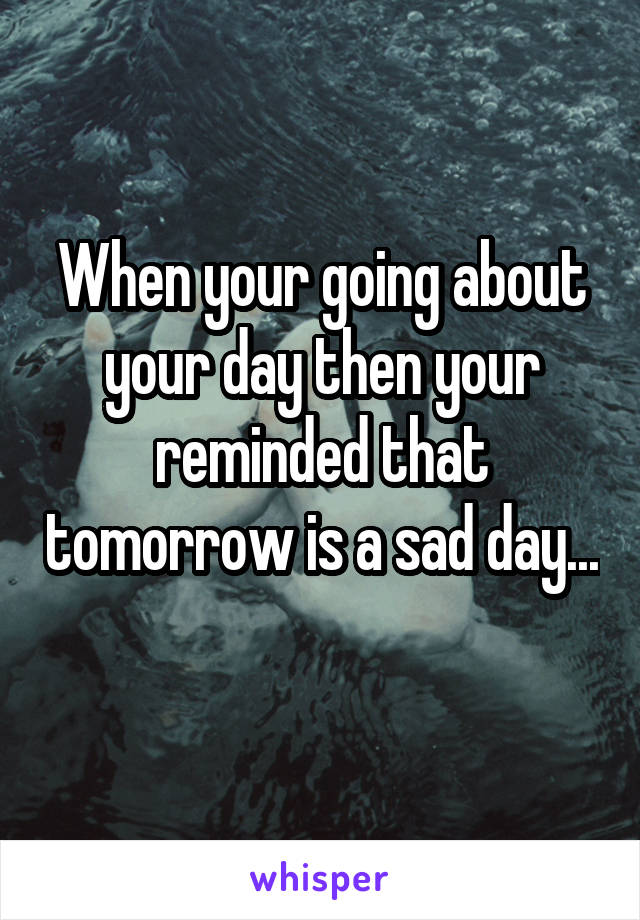 When your going about your day then your reminded that tomorrow is a sad day... 