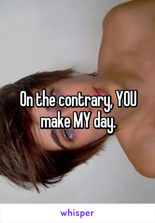 On the contrary, YOU make MY day.