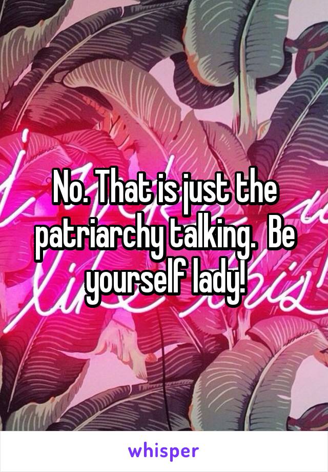 No. That is just the patriarchy talking.  Be yourself lady!
