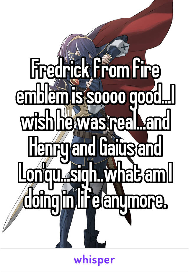 Fredrick from fire emblem is soooo good...I wish he was real...and Henry and Gaius and Lon'qu...sigh..what am I doing in life anymore.
