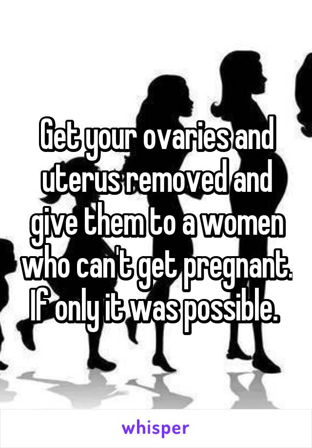 Get your ovaries and uterus removed and give them to a women who can't get pregnant. If only it was possible. 