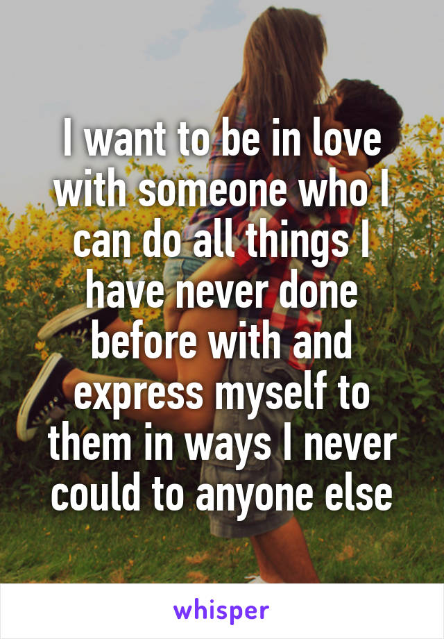 I want to be in love with someone who I can do all things I have never done before with and express myself to them in ways I never could to anyone else