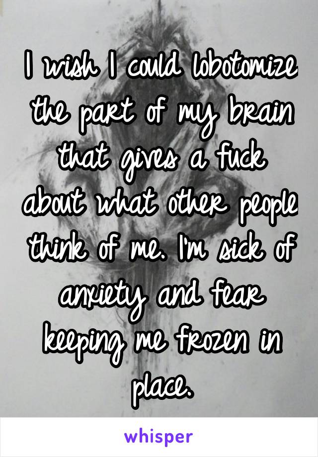 I wish I could lobotomize the part of my brain that gives a fuck about what other people think of me. I'm sick of anxiety and fear keeping me frozen in place.