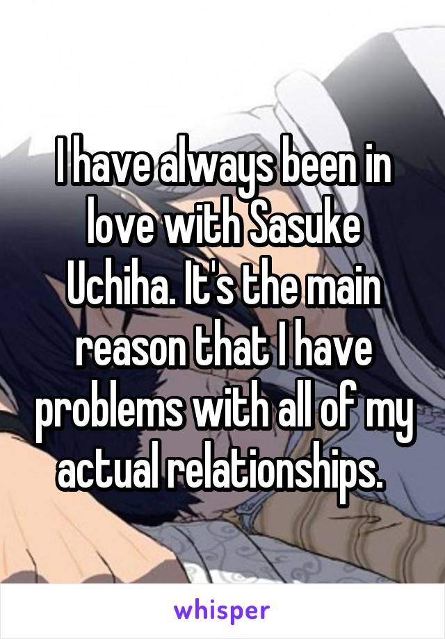 I have always been in love with Sasuke Uchiha. It's the main reason that I have problems with all of my actual relationships. 
