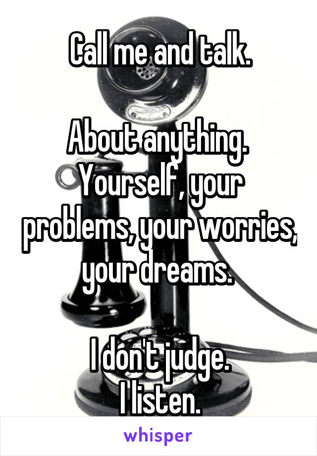 Call me and talk.

About anything. 
Yourself, your problems, your worries, your dreams. 

I don't judge.
I listen.