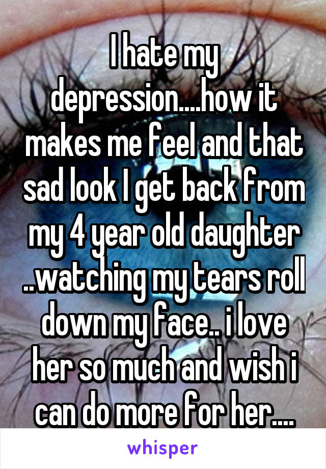 I hate my depression....how it makes me feel and that sad look I get back from my 4 year old daughter ..watching my tears roll down my face.. i love her so much and wish i can do more for her....