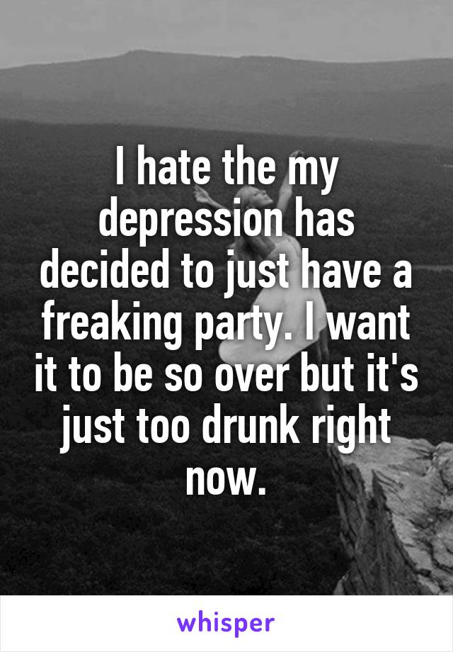 I hate the my depression has decided to just have a freaking party. I want it to be so over but it's just too drunk right now.