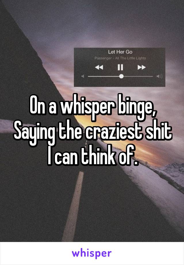 On a whisper binge, Saying the craziest shit I can think of.