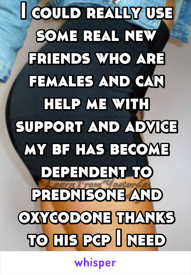 I could really use some real new friends who are females and can help me with support and advice my bf has become dependent to prednisone and oxycodone thanks to his pcp I need advice and help 