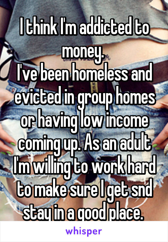 I think I'm addicted to money. 
I've been homeless and evicted in group homes or having low income coming up. As an adult I'm willing to work hard to make sure I get snd stay in a good place. 