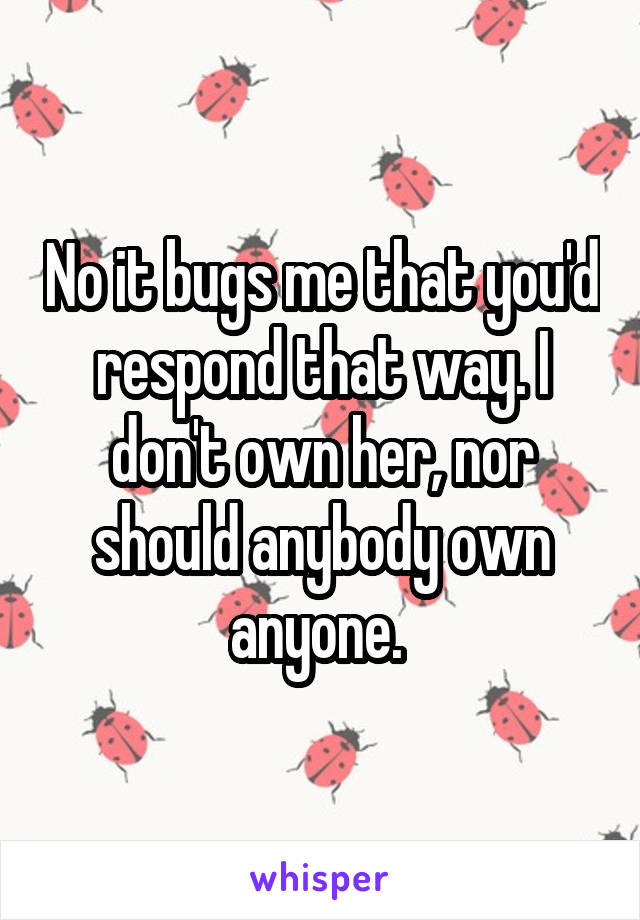 No it bugs me that you'd respond that way. I don't own her, nor should anybody own anyone. 