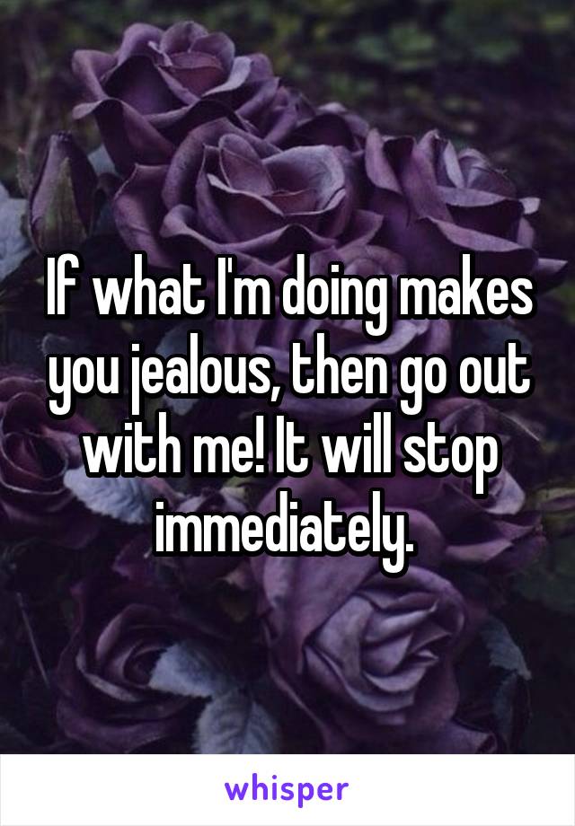 If what I'm doing makes you jealous, then go out with me! It will stop immediately. 