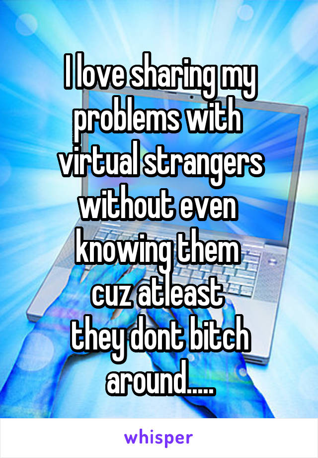 I love sharing my problems with 
virtual strangers without even 
knowing them 
cuz atleast 
they dont bitch around.....