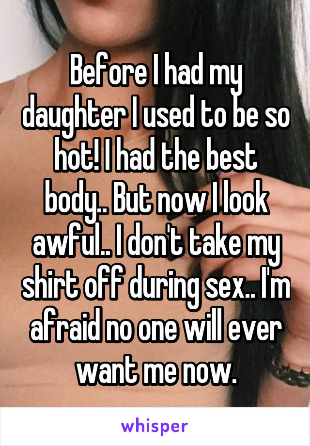 Before I had my daughter I used to be so hot! I had the best body.. But now I look awful.. I don't take my shirt off during sex.. I'm afraid no one will ever want me now.