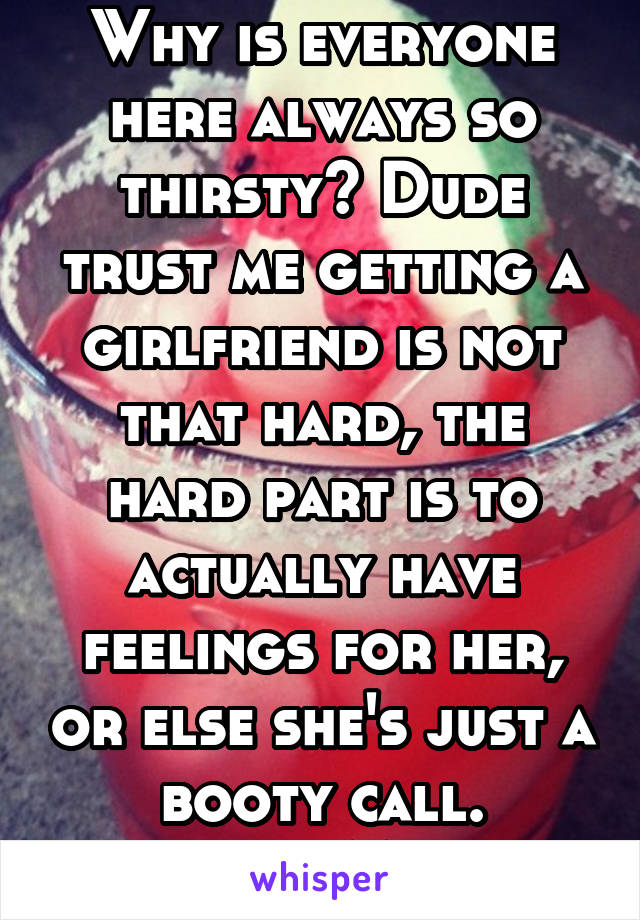 Why is everyone here always so thirsty? Dude trust me getting a girlfriend is not that hard, the hard part is to actually have feelings for her, or else she's just a booty call.
21-M