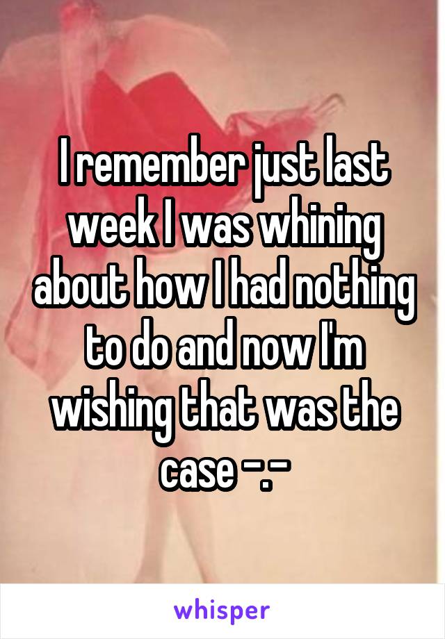 I remember just last week I was whining about how I had nothing to do and now I'm wishing that was the case -.-