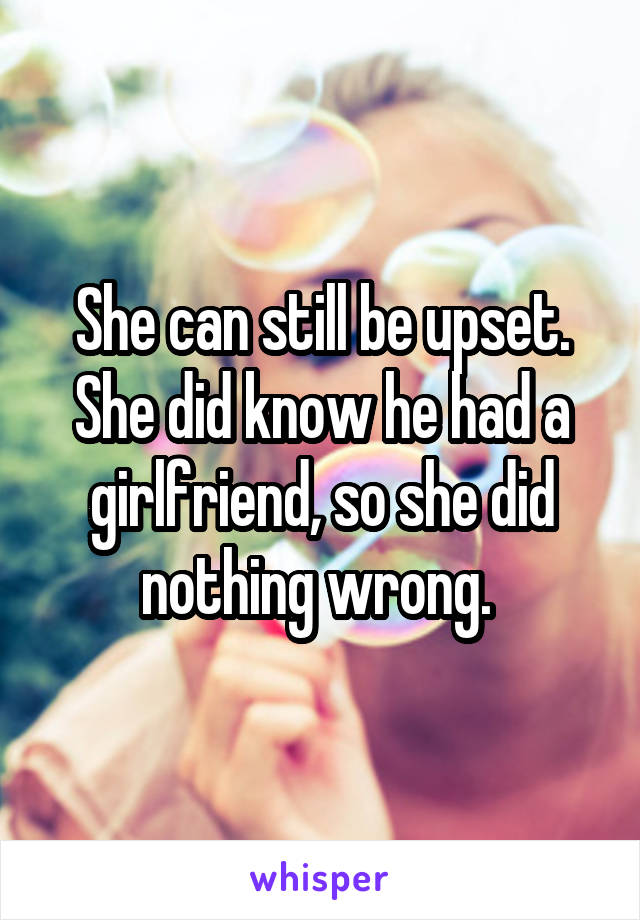 She can still be upset. She did know he had a girlfriend, so she did nothing wrong. 