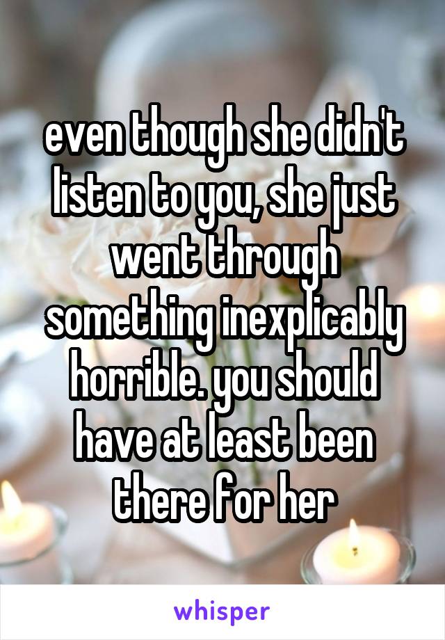 even though she didn't listen to you, she just went through something inexplicably horrible. you should have at least been there for her