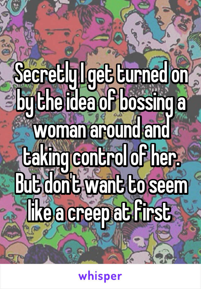 Secretly I get turned on by the idea of bossing a woman around and taking control of her. But don't want to seem like a creep at first 