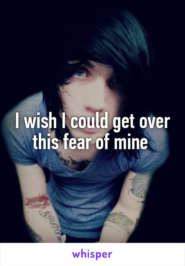 I wish I could get over this fear of mine 
