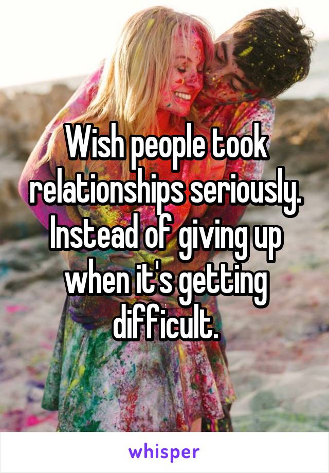 Wish people took relationships seriously. Instead of giving up when it's getting difficult.