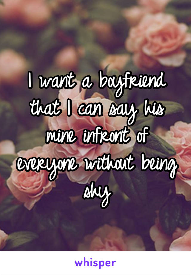 I want a boyfriend that I can say his mine infront of everyone without being shy