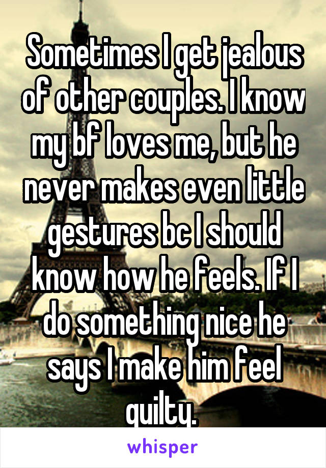 Sometimes I get jealous of other couples. I know my bf loves me, but he never makes even little gestures bc I should know how he feels. If I do something nice he says I make him feel guilty. 