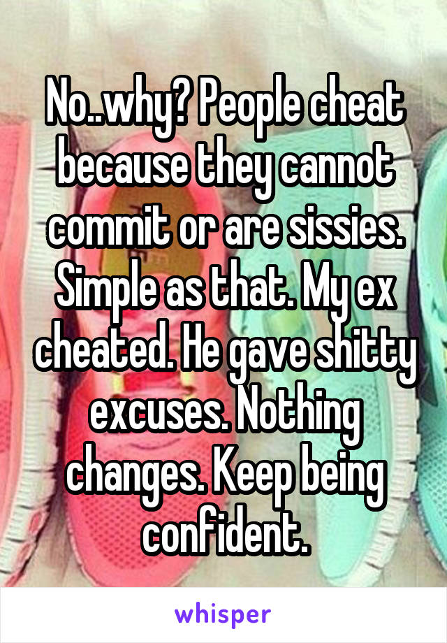 No..why? People cheat because they cannot commit or are sissies. Simple as that. My ex cheated. He gave shitty excuses. Nothing changes. Keep being confident.