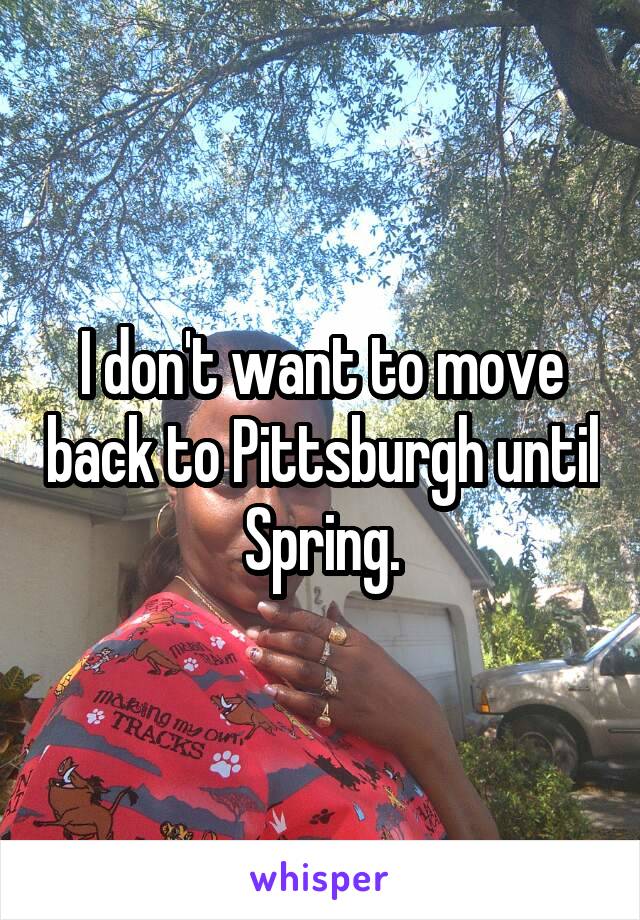 I don't want to move back to Pittsburgh until Spring.