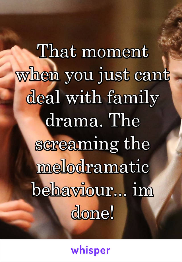 That moment when you just cant deal with family drama. The screaming the melodramatic behaviour... im done!