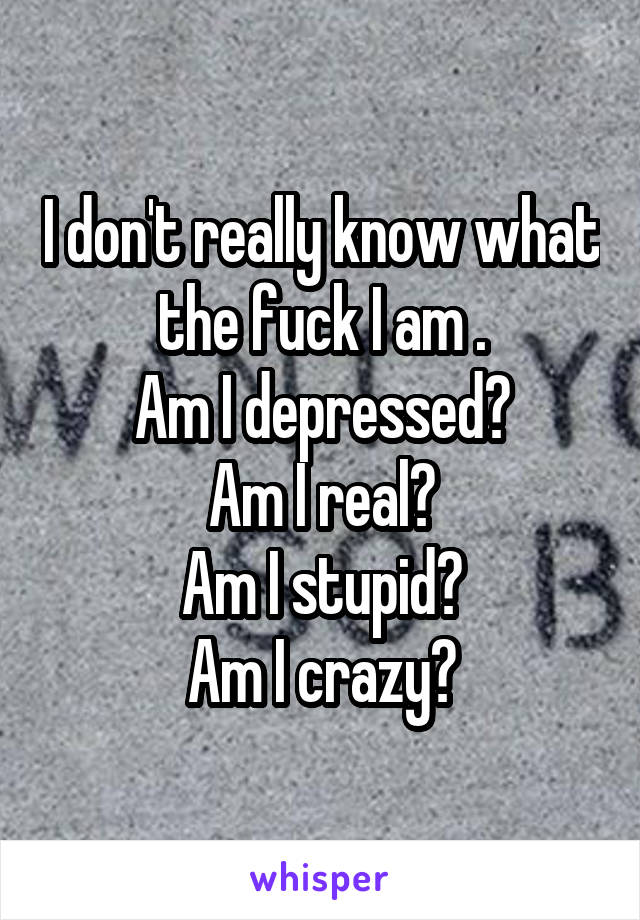 I don't really know what the fuck I am .
Am I depressed?
Am I real?
Am I stupid?
Am I crazy?