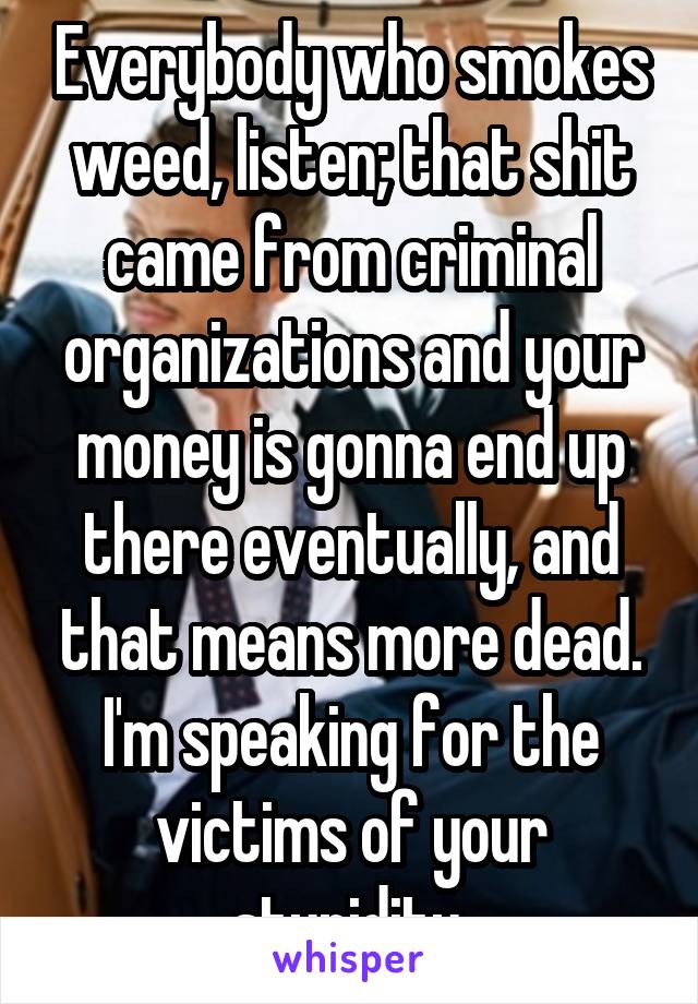 Everybody who smokes weed, listen; that shit came from criminal organizations and your money is gonna end up there eventually, and that means more dead.
I'm speaking for the victims of your stupidity 
