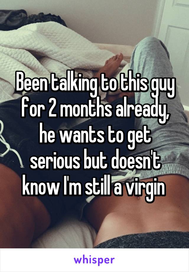 Been talking to this guy for 2 months already, he wants to get serious but doesn't know I'm still a virgin 