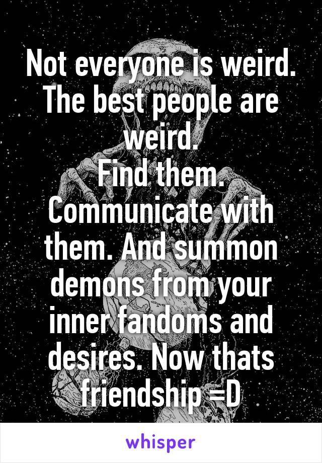 Not everyone is weird.
The best people are weird.
Find them. Communicate with them. And summon demons from your inner fandoms and desires. Now thats friendship =D